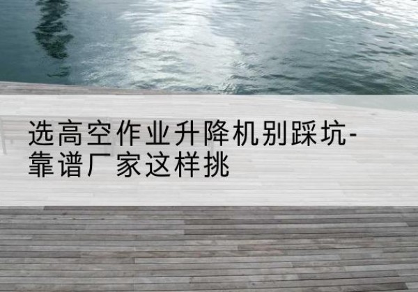 昭化剪叉式升降机厂家-选高空作业升降机别踩坑-靠谱厂家这样挑