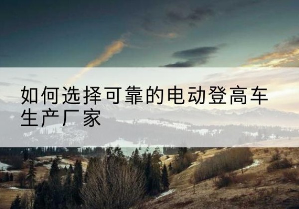 昭化电动登高车厂家-如何选择可靠的电动登高车生产厂家