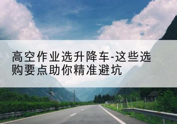 昭化升降车厂家-高空作业选升降车-这些选购要点助你*避坑
