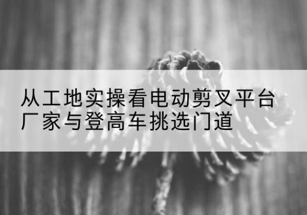 昭化电动剪叉升降平台厂家-从工地实操看电动剪叉平台厂家与登高车挑选门道